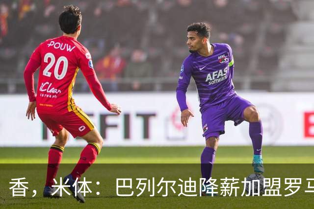 香，米体：巴列尔迪降薪加盟罗马，如今已成防线领袖